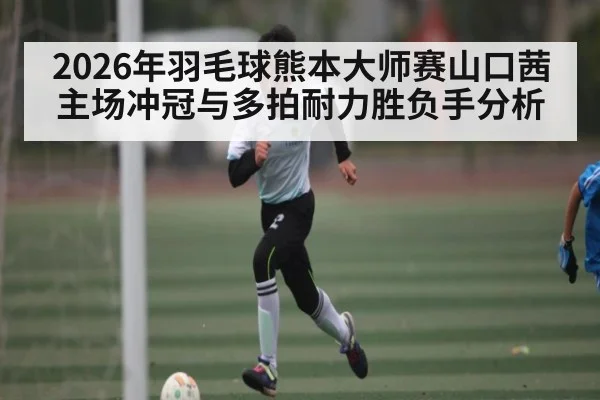 2026年羽毛球熊本大师赛山口茜主场冲冠与多拍耐力胜负手分析